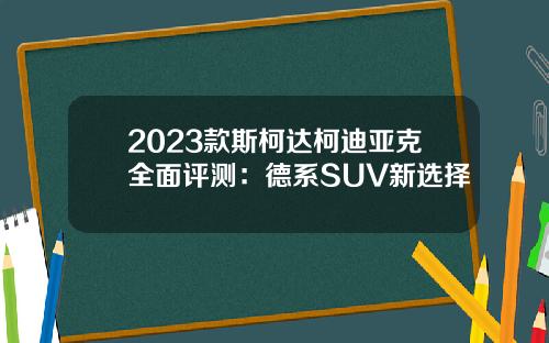 2023款斯柯达柯迪亚克全面评测：德系SUV新选择