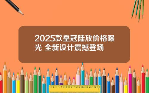 2025款皇冠陆放价格曝光 全新设计震撼登场