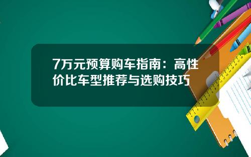 7万元预算购车指南：高性价比车型推荐与选购技巧