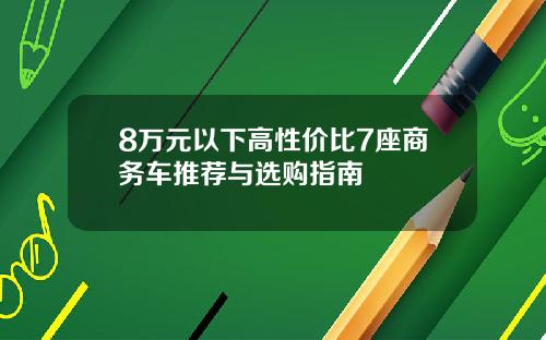 8万元以下高性价比7座商务车推荐与选购指南